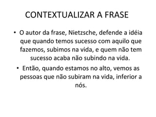 CONTEXTUALIZAR A FRASE  O autor da frase,   Nietzsche, defende a idéia que quando temos sucesso com aquilo que fazemos, subimos na vida, e quem não tem sucesso acaba não subindo na vida.  Então, quando estamos no alto, vemos as pessoas que não subiram na vida, inferior a nós. 