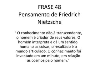 FRASE 48 Pensamento de Friedrich Nietzsche “  O conhecimento não é transcendente, o homem é criador de seus valores. O homem interpreta e dá um sentido  humano as coisas, o resultado é o mundo articulado. O conhecimento foi inventado em um minuto, em relação as cosmos pelo homem.” 