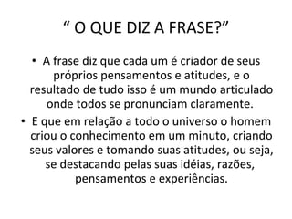 “  O QUE DIZ A FRASE?” A frase diz que cada um é criador de seus próprios pensamentos e atitudes, e o resultado de tudo isso é um mundo articulado onde todos se pronunciam claramente.  E que em relação a todo o universo o homem criou o conhecimento em um minuto, criando seus valores e tomando suas atitudes, ou seja, se destacando pelas suas idéias, razões,  pensamentos e experiências. 