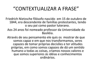 “ CONTEXTUALIZAR A FRASE” Friedrich Nietzsche filósofo nascido  em 15 de outubro de 1844, era descendente de famílias protestantes, tendo o seu pai como pastor luterano.  Aos 24 anos foi nomeado professor da Universidade da Basiléia. Através de seu pensamento ele quis os  mostrar de que somos capaz e em que nos transformamos, seres capazes de tomar próprias decisões e ter atitudes próprias, em como somos capazes de dá um sentido humano a todas as coisas, criamos nossos valores e que somos superiores ás idéias e conhecimentos ordinários. 