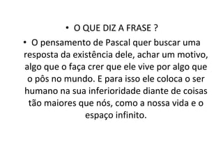 O QUE DIZ A FRASE ? O pensamento de Pascal quer buscar uma resposta da existência dele, achar um motivo, algo que o faça crer que ele vive por algo que o pôs no mundo. E para isso ele coloca o ser humano na sua inferioridade diante de coisas tão maiores que nós, como a nossa vida e o espaço infinito. 