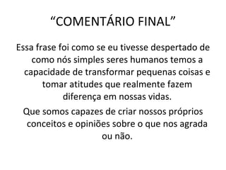 “ COMENTÁRIO FINAL” Essa frase foi como se eu tivesse despertado de como nós simples seres humanos temos a capacidade de transformar pequenas coisas e tomar atitudes que realmente fazem diferença em nossas vidas. Que somos capazes de criar nossos próprios conceitos e opiniões sobre o que nos agrada ou não. 