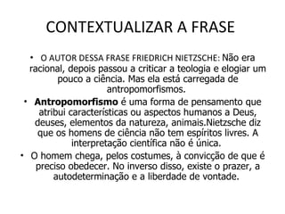 CONTEXTUALIZAR A FRASE  O AUTOR DESSA FRASE FRIEDRICH NIETZSCHE:  Não era racional, depois passou a criticar a teologia e elogiar um pouco a ciência. Mas ela está carregada de antropomorfismos.  Antropomorfismo  é uma forma de pensamento que atribui características ou aspectos humanos a Deus, deuses, elementos da natureza, animais.Nietzsche diz que os homens de ciência não tem espíritos livres. A interpretação científica não é única.  O homem chega, pelos costumes, à convicção de que é preciso obedecer. No inverso disso, existe o prazer, a autodeterminação e a liberdade de vontade.  