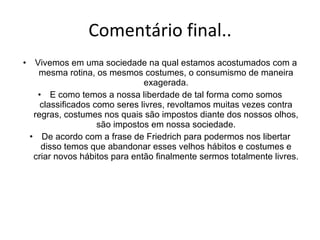 Comentário final.. Vivemos em uma sociedade na qual estamos acostumados com a mesma rotina, os mesmos costumes, o consumismo de maneira exagerada. E como temos a nossa liberdade de tal forma como somos classificados como seres livres, revoltamos muitas vezes contra regras, costumes nos quais são impostos diante dos nossos olhos, são impostos em nossa sociedade. De acordo com a frase de Friedrich para podermos nos libertar disso temos que abandonar esses velhos hábitos e costumes e criar novos hábitos para então finalmente sermos totalmente livres. 