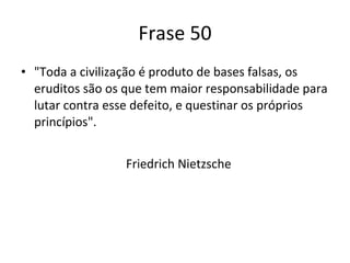 Frase 50 "Toda a civilização é produto de bases falsas, os eruditos são os que tem maior responsabilidade para lutar contra esse defeito, e questinar os próprios princípios". Friedrich Nietzsche 