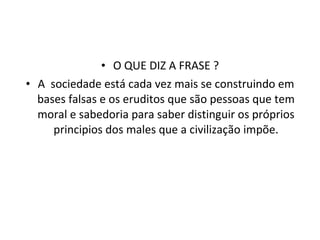 O QUE DIZ A FRASE ? A  sociedade está cada vez mais se construindo em bases falsas e os eruditos que são pessoas que tem moral e sabedoria para saber distinguir os próprios principios dos males que a civilização impõe. 