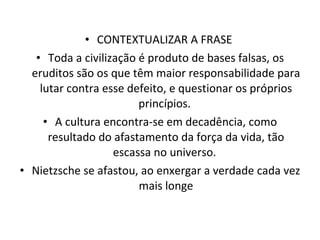CONTEXTUALIZAR A FRASE  Toda a civilização é produto de bases falsas, os eruditos são os que têm maior responsabilidade para lutar contra esse defeito, e questionar os próprios princípios.  A cultura encontra-se em decadência, como resultado do afastamento da força da vida, tão escassa no universo.  Nietzsche se afastou, ao enxergar a verdade cada vez mais longe 
