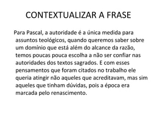 CONTEXTUALIZAR A FRASE  Para Pascal, a autoridade é a única medida para assuntos teológicos, quando queremos saber sobre um domínio que está além do alcance da razão, temos poucas pouca escolha a não ser confiar nas autoridades dos textos sagrados. E com esses pensamentos que foram citados no trabalho ele queria atingir não aqueles que acreditavam, mas sim aqueles que tinham dúvidas, pois a época era marcada pelo renascimento. 