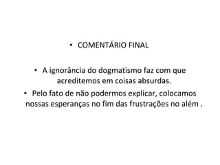 COMENTÁRIO FINAL  A ignorância do dogmatismo faz com que acreditemos em coisas absurdas. Pelo fato de não podermos explicar, colocamos nossas esperanças no fim das frustrações no além . 