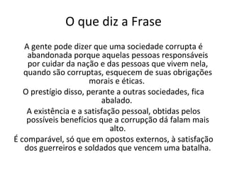 O que diz a Frase A gente pode dizer que uma sociedade corrupta é abandonada porque aquelas pessoas responsáveis por cuidar da nação e das pessoas que vivem nela, quando são corruptas, esquecem de suas obrigações morais e éticas.  O prestígio disso, perante a outras sociedades, fica abalado.  A existência e a satisfação pessoal, obtidas pelos possíveis benefícios que a corrupção dá falam mais alto. É comparável, só que em opostos externos, à satisfação dos guerreiros e soldados que vencem uma batalha. 
