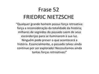 Frase 52 FRIEDRIC NIETZSCHE “ Qualquer grande homem possui força retroativa: força a reconsideração da totalidade da história; milhares de segredos do passado saem de seus esconderijos para se iluminarem à sua luz. Ninguém pode prever o que acontecerá a história. Essencialmente, o passado talvez ainda continue por ser explorado! Necessitamos ainda tantas forças retroativas!" 
