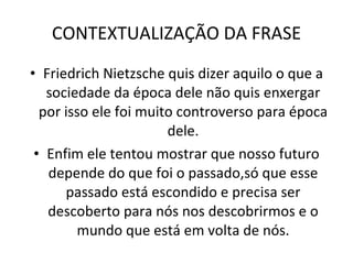 CONTEXTUALIZAÇÃO DA FRASE Friedrich Nietzsche quis dizer aquilo o que a sociedade da época dele não quis enxergar por isso ele foi muito controverso para época dele. Enfim ele tentou mostrar que nosso futuro depende do que foi o passado,só que esse passado está escondido e precisa ser descoberto para nós nos descobrirmos e o mundo que está em volta de nós. 