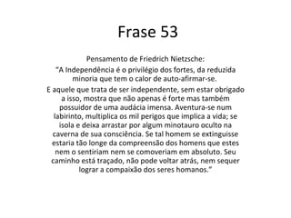 Frase 53 Pensamento de Friedrich Nietzsche: “ A Independência é o privilégio dos fortes, da reduzida minoria que tem o calor de auto-afirmar-se.  E aquele que trata de ser independente, sem estar obrigado a isso, mostra que não apenas é forte mas também possuidor de uma audácia imensa. Aventura-se num labirinto, multiplica os mil perigos que implica a vida; se isola e deixa arrastar por algum minotauro oculto na caverna de sua consciência. Se tal homem se extinguisse estaria tão longe da compreensão dos homens que estes nem o sentiriam nem se comoveriam em absoluto. Seu caminho está traçado, não pode voltar atrás, nem sequer lograr a compaixão dos seres homanos.” 
