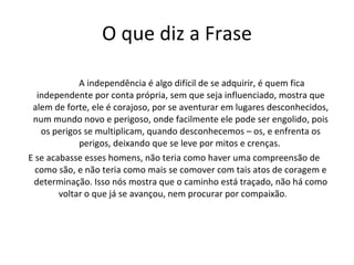 O que diz a Frase A independência é algo difícil de se adquirir, é quem fica independente por conta própria, sem que seja influenciado, mostra que alem de forte, ele é corajoso, por se aventurar em lugares desconhecidos, num mundo novo e perigoso, onde facilmente ele pode ser engolido, pois os perigos se multiplicam, quando desconhecemos – os, e enfrenta os perigos, deixando que se leve por mitos e crenças.  E se acabasse esses homens, não teria como haver uma compreensão de como são, e não teria como mais se comover com tais atos de coragem e determinação. Isso nós mostra que o caminho está traçado, não há como voltar o que já se avançou, nem procurar por compaixão.  