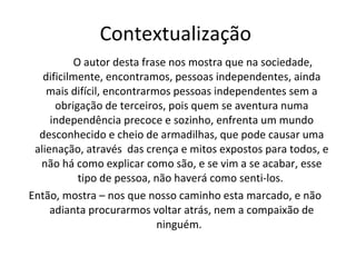Contextualização  O autor desta frase nos mostra que na sociedade, dificilmente, encontramos, pessoas independentes, ainda mais difícil, encontrarmos pessoas independentes sem a obrigação de terceiros, pois quem se aventura numa independência precoce e sozinho, enfrenta um mundo desconhecido e cheio de armadilhas, que pode causar uma alienação, através  das crença e mitos expostos para todos, e não há como explicar como são, e se vim a se acabar, esse tipo de pessoa, não haverá como senti-los.  Então, mostra – nos que nosso caminho esta marcado, e não adianta procurarmos voltar atrás, nem a compaixão de ninguém.  
