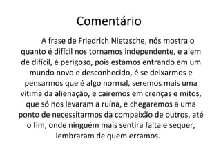 Comentário  A frase de Friedrich Nietzsche, nós mostra o quanto é difícil nos tornamos independente, e alem de difícil, é perigoso, pois estamos entrando em um mundo novo e desconhecido, é se deixarmos e pensarmos que é algo normal, seremos mais uma vitima da alienação, e cairemos em crenças e mitos, que só nos levaram a ruína, e chegaremos a uma ponto de necessitarmos da compaixão de outros, até o fim, onde ninguém mais sentira falta e sequer, lembraram de quem erramos.  