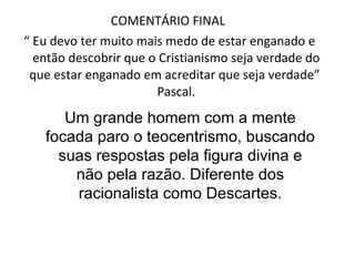 COMENTÁRIO FINAL  “  Eu devo ter muito mais medo de estar enganado e então descobrir que o Cristianismo seja verdade do que estar enganado em acreditar que seja verdade”  Pascal. Um grande homem com a mente focada paro o teocentrismo, buscando suas respostas pela figura divina e não pela razão. Diferente dos racionalista como Descartes. 