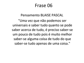 Frase 06 Pensamento BLAISE PASCAL  "Uma vez que não podemos ser universais e saber tudo quanto se pode saber acerca de tudo, é preciso saber-se um pouco de tudo pois é muito melhor saber-se alguma coisa de tudo do que saber-se tudo apenas de uma coisa." 