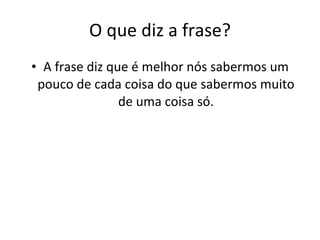 O que diz a frase? A frase diz que é melhor nós sabermos um pouco de cada coisa do que sabermos muito de uma coisa só. 
