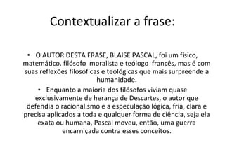 Contextualizar a frase: O AUTOR DESTA FRASE, BLAISE PASCAL, foi um físico, matemático, filósofo  moralista e teólogo  francês, mas é com suas reflexões filosóficas e teológicas que mais surpreende a humanidade. Enquanto a maioria dos filósofos viviam quase exclusivamente de herança de Descartes, o autor que defendia o racionalismo e a especulação lógica, fria, clara e precisa aplicados a toda e qualquer forma de ciência, seja ela exata ou humana, Pascal moveu, então, uma guerra encarniçada contra esses conceitos. 