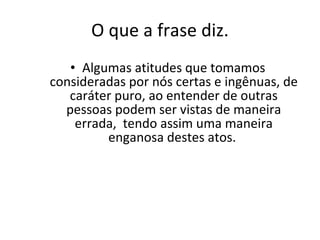 O que a frase diz. Algumas atitudes que tomamos consideradas por nós certas e ingênuas, de caráter puro, ao entender de outras pessoas podem ser vistas de maneira errada,  tendo assim uma maneira enganosa destes atos.  