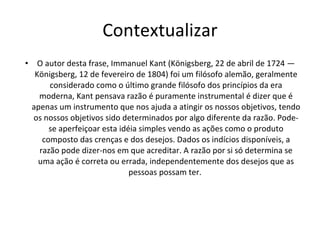 Contextualizar O autor desta frase, Immanuel Kant (Königsberg, 22 de abril de 1724 — Königsberg, 12 de fevereiro de 1804) foi um filósofo alemão, geralmente considerado como o último grande filósofo dos princípios da era moderna, Kant pensava razão é puramente instrumental é dizer que é apenas um instrumento que nos ajuda a atingir os nossos objetivos, tendo os nossos objetivos sido determinados por algo diferente da razão. Pode-se aperfeiçoar esta idéia simples vendo as ações como o produto composto das crenças e dos desejos. Dados os indícios disponíveis, a razão pode dizer-nos em que acreditar. A razão por si só determina se uma ação é correta ou errada, independentemente dos desejos que as pessoas possam ter.  