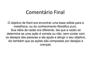Comentário Final O objetivo de Kant era encontrar uma base sólida para a metafísica, ou do conhecimento filosófico puro.  Sua idéia de razão era diferente, dia que a razão só determina se uma ação é correta ou não, sem contar com os desejos das pessoas e ela ajuda a atingir o seu objetivo, diz também que as ações são compostas por desejos e crenças. 