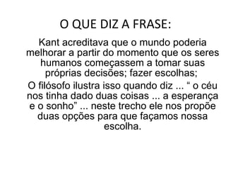 O QUE DIZ A FRASE: Kant acreditava que o mundo poderia melhorar a partir do momento que os seres humanos começassem a tomar suas próprias decisões; fazer escolhas;  O filósofo ilustra isso quando diz ... “ o céu nos tinha dado duas coisas ... a esperança e o sonho” ... neste trecho ele nos propõe duas opções para que façamos nossa escolha. 