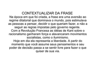 CONTEXTUALIZAR DA FRASE  Na época em que foi criada, a frase era uma aversão ao regime ditatorial que dominava o mundo, pois estimulava as pessoas a pensar, decidir o que queriam fazer, e não a seguir as regras impostas pelo governo regente.  Com a Revolução Francesa as idéias de Kant sobre o racionalismo ganharam força e alavancaram movimentos socialistas, como o iluminismo. Hoje em dia ela representa a liberdade. A partir do momento que você assume seus pensamentos e seu poder de decisão passa a se sentir livre para fazer o que quiser de sua via. 