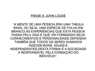 FRASE 9: JOHN LOCKE “ A MENTE DE UMA PESSOA ERA UMA TÁBULA RASA, OU SEJA, UMA ESPÉCIE DE FOLHA EM BRANCO.AS EXPERIÊNCIAS QUE ESTA PESSOA PASSA PELA VIDA É QUE VÃI FORMANDO SEUS CONHECIMENTOS E PERSONALIDADE.DEFENDIA TAMBÉM QUE TODOS OS SERES HUMANOS NASCEM BONS, IGUAIS E INDEPENDENTES.DESTA FORMA É A SOCIEDADE A RESPONSÁVEL PELA FORMAÇÃO DO INDIVÍDUO”. 