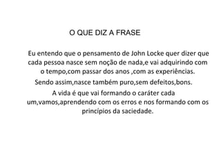 O QUE DIZ A FRASE Eu entendo que o pensamento de John Locke quer dizer que cada pessoa nasce sem noção de nada,e vai adquirindo com o tempo,com passar dos anos ,com as experiências. Sendo assim,nasce também puro,sem defeitos,bons. A vida é que vai formando o caráter cada um,vamos,aprendendo com os erros e nos formando com os princípios da saciedade. 