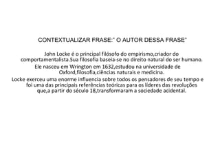 CONTEXTUALIZAR FRASE:” O AUTOR DESSA FRASE” John Locke é o principal filósofo do empirismo,criador do comportamentalista.Sua filosofia baseia-se no direito natural do ser humano. Ele nasceu em Wrington em 1632,estudou na universidade de Oxford,filosofia,ciências naturais e medicina. Locke exerceu uma enorme influencia sobre todos os pensadores de seu tempo e foi uma das principais referências teóricas para os líderes das revoluções que,a partir do século 18,transformaram a sociedade acidental.   