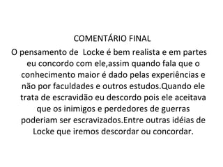 COMENTÁRIO FINAL  O pensamento de  Locke é bem realista e em partes eu concordo com ele,assim quando fala que o conhecimento maior é dado pelas experiências e não por faculdades e outros estudos.Quando ele trata de escravidão eu descordo pois ele aceitava que os inimigos e perdedores de guerras poderiam ser escravizados.Entre outras idéias de Locke que iremos descordar ou concordar. 