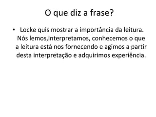 O que diz a frase? Locke quis mostrar a importância da leitura. Nós lemos,interpretamos, conhecemos o que a leitura está nos fornecendo e agimos a partir desta interpretação e adquirimos experiência. 