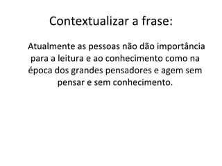 Contextualizar a frase: Atualmente as pessoas não dão importância para a leitura e ao conhecimento como na época dos grandes pensadores e agem sem pensar e sem conhecimento. 