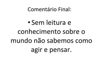 Comentário Final: Sem leitura e conhecimento sobre o mundo não sabemos como agir e pensar. 