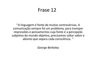 Frase 12 ‘’ A linguagem é fonte de muitas controvérsias. A comunicação sempre foi um problema, para transpor impressões e pensamentos cuja fonte é a percepção subjetiva do mundo objetivo, precisamos saltar sobre o abismo que separa cada consciência. ‘’ George Berkeley 
