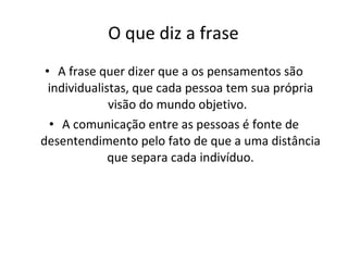 O que diz a frase A frase quer dizer que a os pensamentos são individualistas, que cada pessoa tem sua própria visão do mundo objetivo.  A comunicação entre as pessoas é fonte de desentendimento pelo fato de que a uma distância que separa cada indivíduo. 