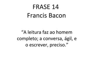 FRASE 14  Francis Bacon “ A leitura faz ao homem completo; a conversa, ágil, e o escrever, preciso.” 