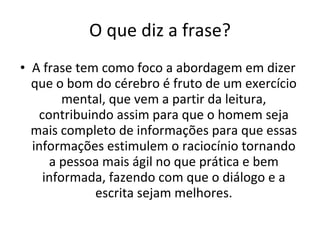 O que diz a frase? A frase tem como foco a abordagem em dizer que o bom do cérebro é fruto de um exercício mental, que vem a partir da leitura, contribuindo assim para que o homem seja mais completo de informações para que essas informações estimulem o raciocínio tornando a pessoa mais ágil no que prática e bem informada, fazendo com que o diálogo e a escrita sejam melhores. 