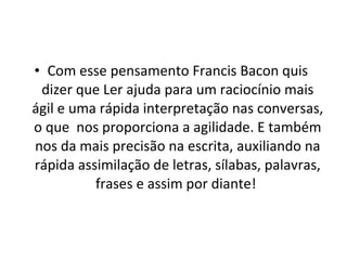 Com esse pensamento Francis Bacon quis dizer que Ler ajuda para um raciocínio mais ágil e uma rápida interpretação nas conversas, o que  nos proporciona a agilidade. E também nos da mais precisão na escrita, auxiliando na rápida assimilação de letras, sílabas, palavras, frases e assim por diante!   