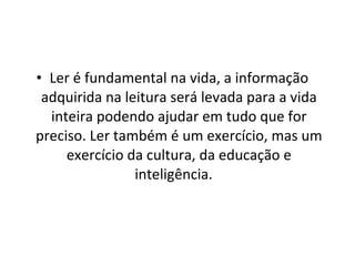 Ler é fundamental na vida, a informação adquirida na leitura será levada para a vida inteira podendo ajudar em tudo que for preciso. Ler também é um exercício, mas um exercício da cultura, da educação e inteligência.  