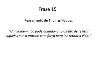 Frase 15 Pensamento de Thomas Hobbes “ Um homem não pode abandonar o direito de resistir aqueles que o atacam com força para lhe retirar a vida.” 