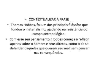 CONTEXTUALIZAR A FRASE  Thomas Hobbes, foi um dos principais filósofos que fundou o materialismo, ajudando na resistência do campo antropológico.  Com esse seu pensamento, Hobbes começa a refletir apenas sobre o homem e seus diretos, como o de se defender daqueles que querem seu mal, sem pensar nas consequências.  