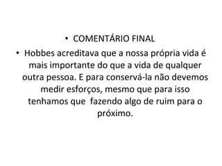 COMENTÁRIO FINAL  Hobbes acreditava que a nossa própria vida é mais importante do que a vida de qualquer outra pessoa. E para conservá-la não devemos medir esforços, mesmo que para isso tenhamos que  fazendo algo de ruim para o próximo. 