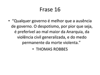 Frase 16 “ Qualquer governo é melhor que a ausência de governo. O despotismo, por pior que seja, é preferível ao mal maior da Anarquia, da violência civil generalizada, e do medo permanente da morte violenta.”  THOMAS ROBBES 