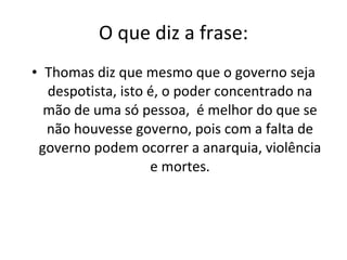 O que diz a frase: Thomas diz que mesmo que o governo seja despotista, isto é, o poder concentrado na mão de uma só pessoa,  é melhor do que se não houvesse governo, pois com a falta de governo podem ocorrer a anarquia, violência e mortes. 