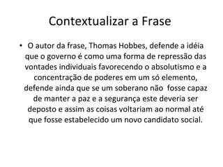Contextualizar a Frase  O autor da frase, Thomas Hobbes, defende a idéia que o governo é como uma forma de repressão das vontades individuais favorecendo o absolutismo e a concentração de poderes em um só elemento, defende ainda que se um soberano não  fosse capaz de manter a paz e a segurança este deveria ser deposto e assim as coisas voltariam ao normal até que fosse estabelecido um novo candidato social. 