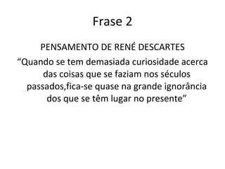 Frase 2 PENSAMENTO DE RENÉ DESCARTES “ Quando se tem demasiada curiosidade acerca das coisas que se faziam nos séculos passados,fica-se quase na grande ignorância dos que se têm lugar no presente” 