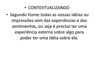 CONTEXTUALIZANDO  Segundo Hume todas as nossas idéias ou impressões vem das experiências e dos sentimentos, ou seja é preciso ter uma experiência externa sobre algo para poder ter uma idéia sobre ele. 